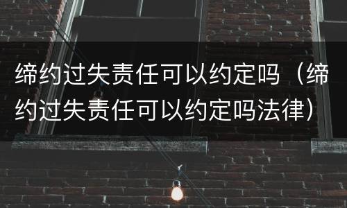 缔约过失责任可以约定吗（缔约过失责任可以约定吗法律）