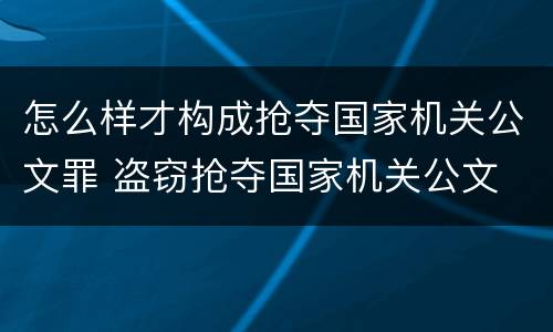 怎么样才构成抢夺国家机关公文罪 盗窃抢夺国家机关公文