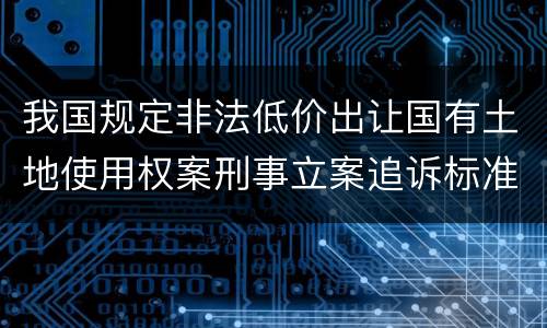 我国规定非法低价出让国有土地使用权案刑事立案追诉标准有哪些规定