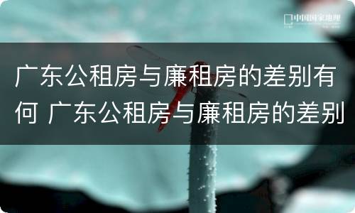 广东公租房与廉租房的差别有何 广东公租房与廉租房的差别有何不同