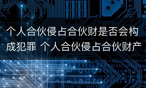 个人合伙侵占合伙财是否会构成犯罪 个人合伙侵占合伙财产构成犯罪吗?