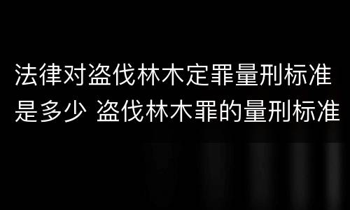 法律对盗伐林木定罪量刑标准是多少 盗伐林木罪的量刑标准