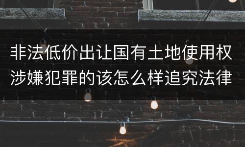 非法低价出让国有土地使用权涉嫌犯罪的该怎么样追究法律责任