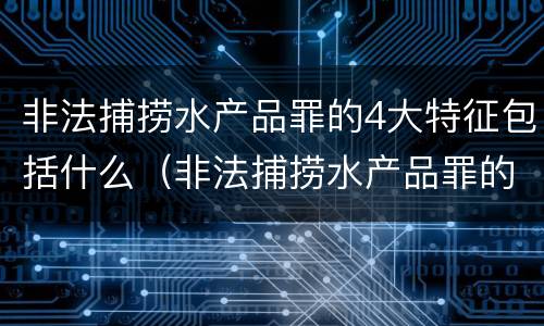 非法捕捞水产品罪的4大特征包括什么（非法捕捞水产品罪的4大特征包括什么）
