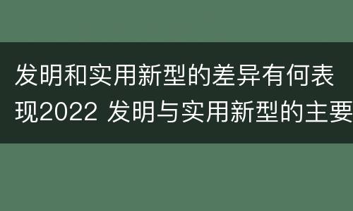发明和实用新型的差异有何表现2022 发明与实用新型的主要区别