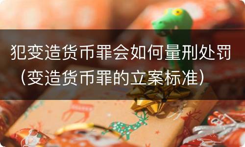 犯变造货币罪会如何量刑处罚（变造货币罪的立案标准）