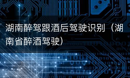 湖南醉驾跟酒后驾驶识别（湖南省醉酒驾驶）