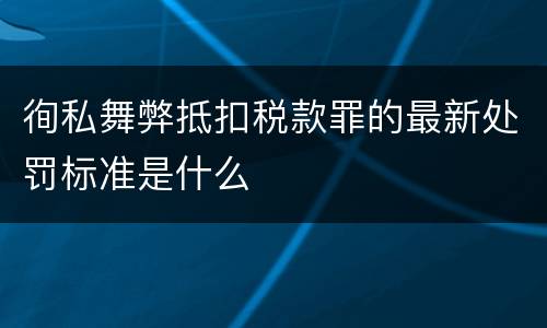 徇私舞弊抵扣税款罪的最新处罚标准是什么