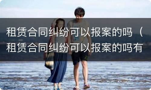 租赁合同纠纷可以报案的吗（租赁合同纠纷可以报案的吗有效吗）