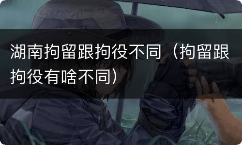 湖南拘留跟拘役不同（拘留跟拘役有啥不同）