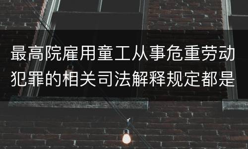 最高院雇用童工从事危重劳动犯罪的相关司法解释规定都是什么