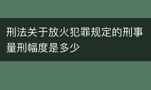 刑法关于放火犯罪规定的刑事量刑幅度是多少
