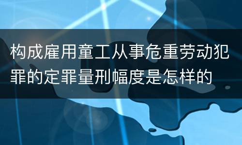 构成雇用童工从事危重劳动犯罪的定罪量刑幅度是怎样的