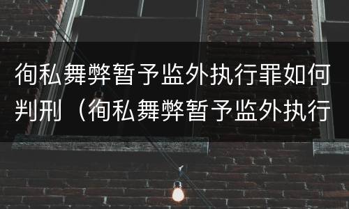 徇私舞弊暂予监外执行罪如何判刑（徇私舞弊暂予监外执行罪的立案标准）