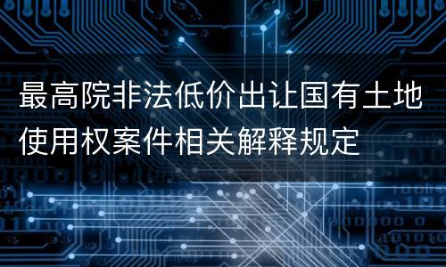 最高院非法低价出让国有土地使用权案件相关解释规定