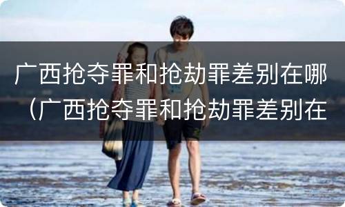 广西抢夺罪和抢劫罪差别在哪（广西抢夺罪和抢劫罪差别在哪儿）