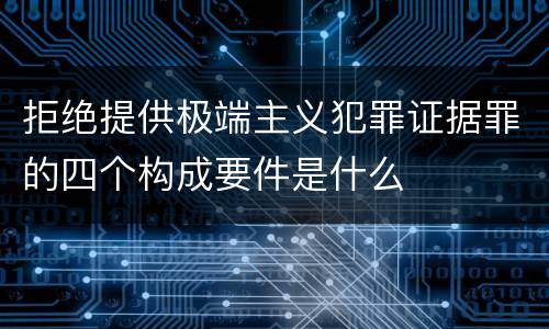 拒绝提供极端主义犯罪证据罪的四个构成要件是什么