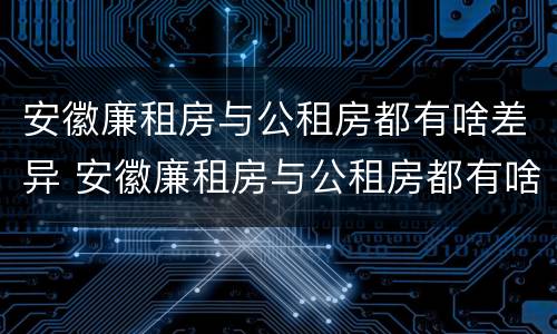 安徽廉租房与公租房都有啥差异 安徽廉租房与公租房都有啥差异吗