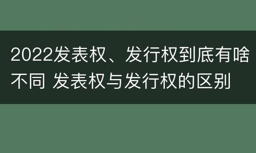 2022发表权、发行权到底有啥不同 发表权与发行权的区别