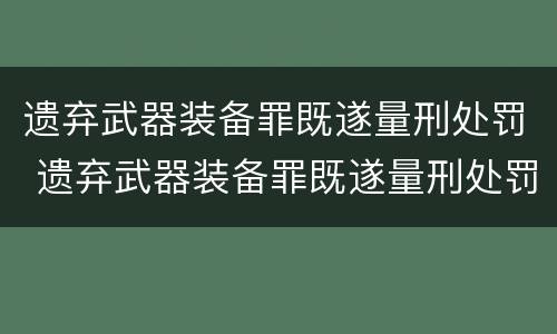 遗弃武器装备罪既遂量刑处罚 遗弃武器装备罪既遂量刑处罚规定