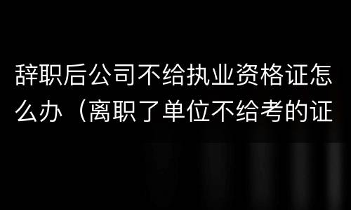 辞职后公司不给执业资格证怎么办（离职了单位不给考的证怎么办）