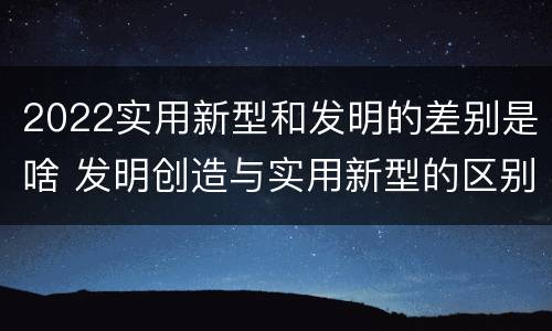 2022实用新型和发明的差别是啥 发明创造与实用新型的区别