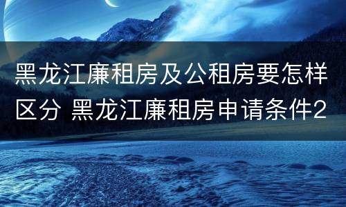 黑龙江廉租房及公租房要怎样区分 黑龙江廉租房申请条件2019