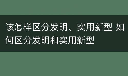 该怎样区分发明、实用新型 如何区分发明和实用新型