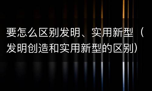 要怎么区别发明、实用新型（发明创造和实用新型的区别）