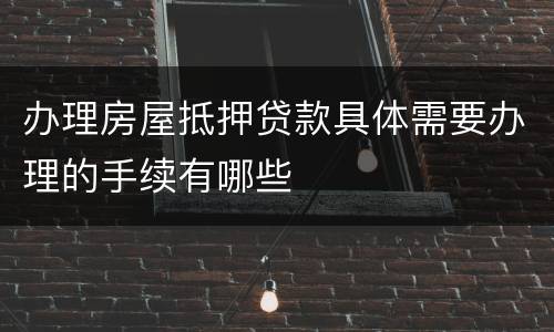 办理房屋抵押贷款具体需要办理的手续有哪些