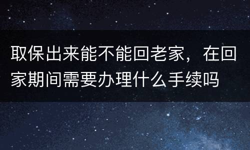 取保出来能不能回老家，在回家期间需要办理什么手续吗