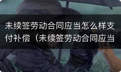 未续签劳动合同应当怎么样支付补偿（未续签劳动合同应当怎么样支付补偿款）