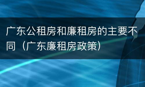 广东公租房和廉租房的主要不同（广东廉租房政策）