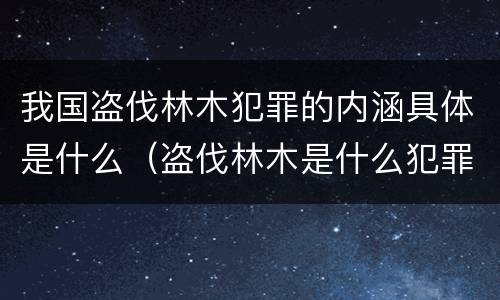 我国盗伐林木犯罪的内涵具体是什么（盗伐林木是什么犯罪类型）