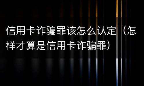 信用卡诈骗罪该怎么认定（怎样才算是信用卡诈骗罪）