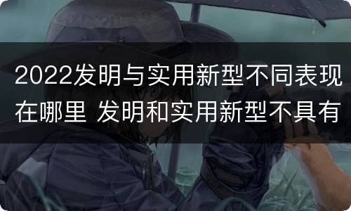 2022发明与实用新型不同表现在哪里 发明和实用新型不具有什么特性