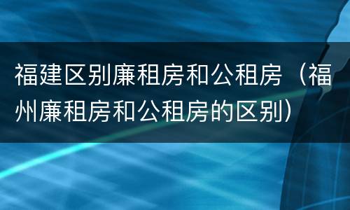 福建区别廉租房和公租房（福州廉租房和公租房的区别）