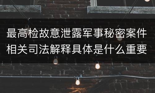 最高检故意泄露军事秘密案件相关司法解释具体是什么重要规定