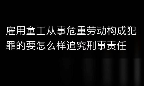 雇用童工从事危重劳动构成犯罪的要怎么样追究刑事责任