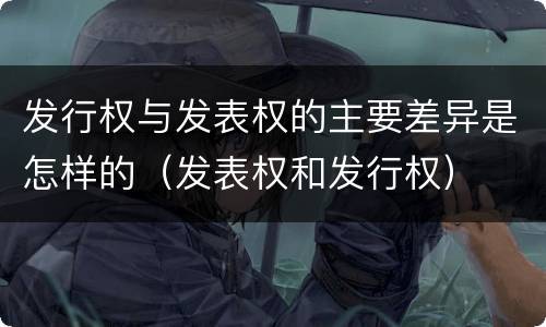发行权与发表权的主要差异是怎样的（发表权和发行权）