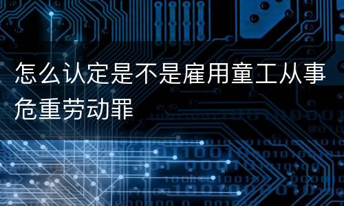 怎么认定是不是雇用童工从事危重劳动罪