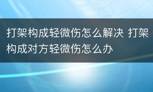 打架构成轻微伤怎么解决 打架构成对方轻微伤怎么办