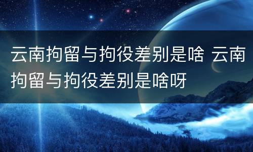 云南拘留与拘役差别是啥 云南拘留与拘役差别是啥呀