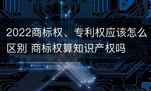2022商标权、专利权应该怎么区别 商标权算知识产权吗