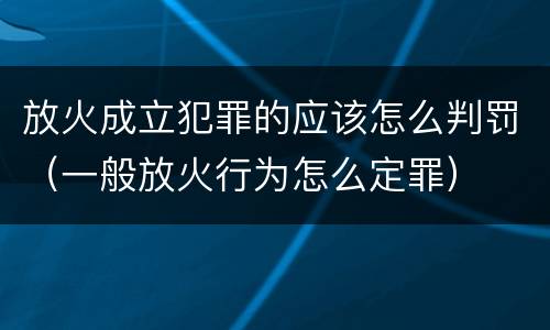放火成立犯罪的应该怎么判罚（一般放火行为怎么定罪）