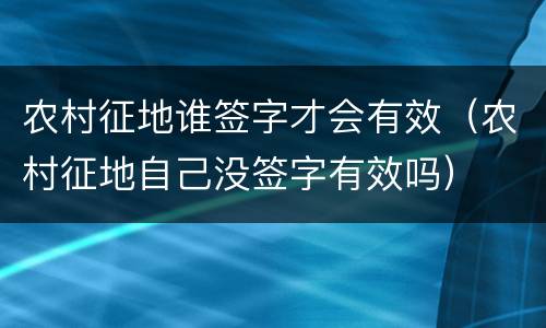 农村征地谁签字才会有效（农村征地自己没签字有效吗）