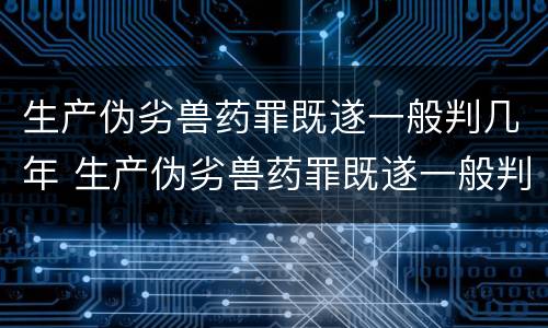 生产伪劣兽药罪既遂一般判几年 生产伪劣兽药罪既遂一般判几年以上