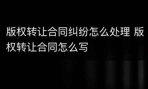 版权转让合同纠纷怎么处理 版权转让合同怎么写