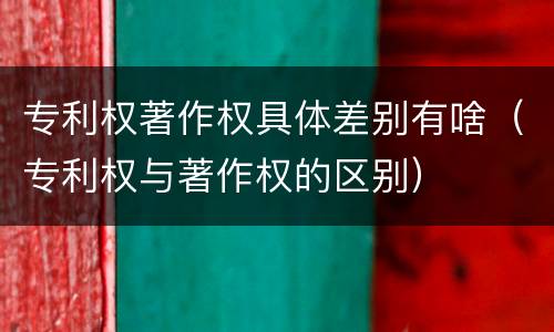 专利权著作权具体差别有啥（专利权与著作权的区别）