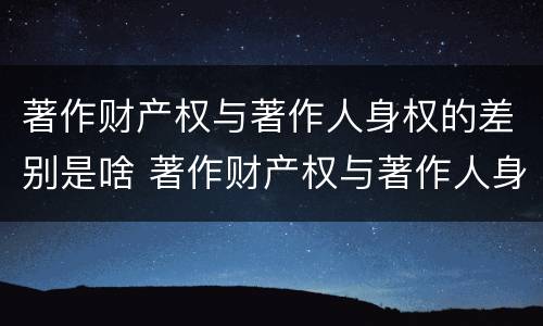 著作财产权与著作人身权的差别是啥 著作财产权与著作人身权的区别